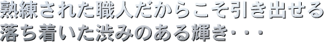熟練された職人だからこそ引き出せる、落ち着いた渋みのある輝き・・・